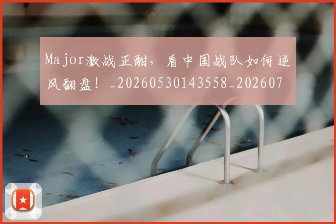 Major激战正酣，看中国战队如何逆风翻盘！_20260530143558_20260702044604
