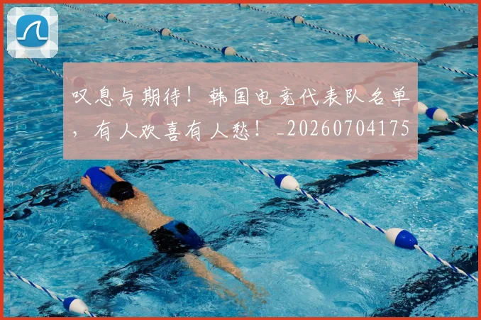 叹息与期待！韩国电竞代表队名单，有人欢喜有人愁！_20260704175157