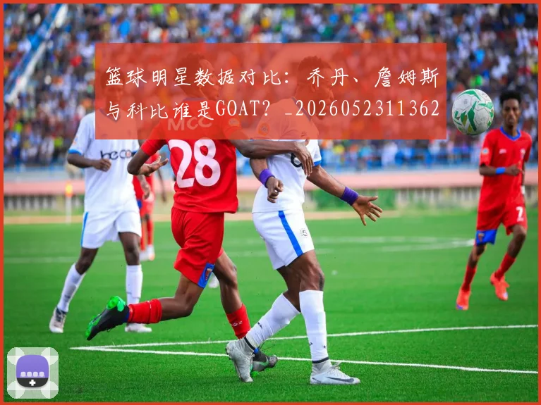 篮球明星数据对比:乔丹、詹姆斯与科比谁是GOAT?_20260523113620
