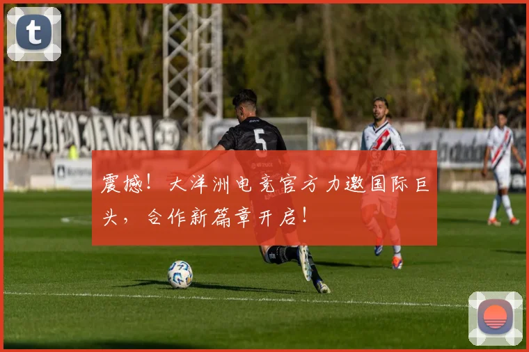 震撼!大洋洲电竞官方力邀国际巨头,合作新篇章开启!