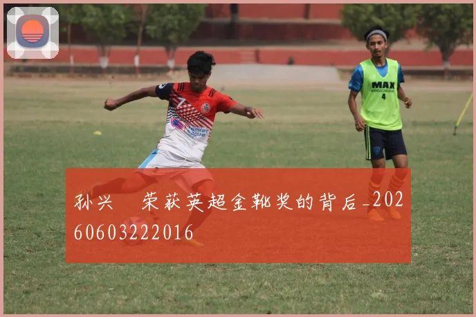 孙兴慜荣获英超金靴奖的背后_20260603222016