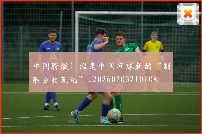 中国骄傲!谁是中国网球新的“制胜分收割机”_20260703210108