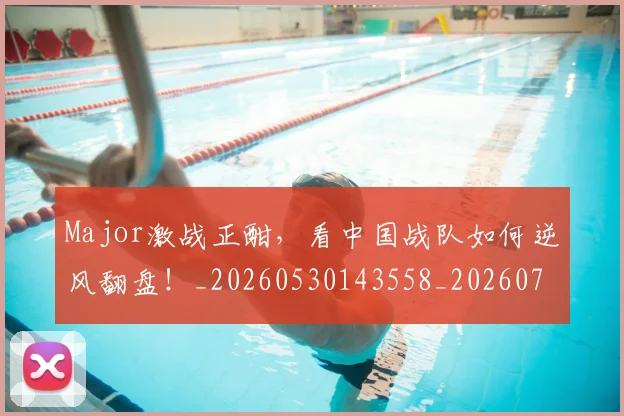 Major激战正酣,看中国战队如何逆风翻盘!_20260530143558_20260702044604
