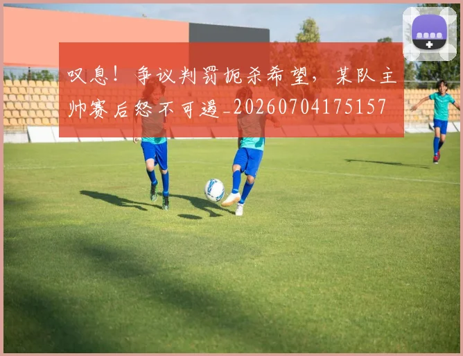 叹息！争议判罚扼杀希望，某队主帅赛后怒不可遏_20260704175157
