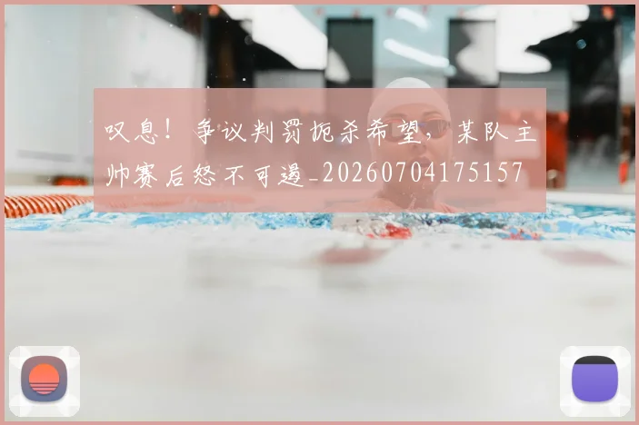 叹息！争议判罚扼杀希望，某队主帅赛后怒不可遏_20260704175157