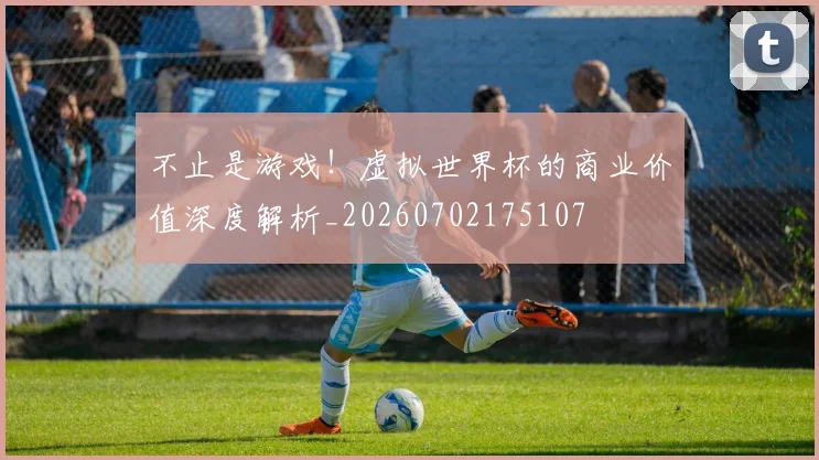 不止是游戏!虚拟世界杯的商业价值深度解析_20260702175107