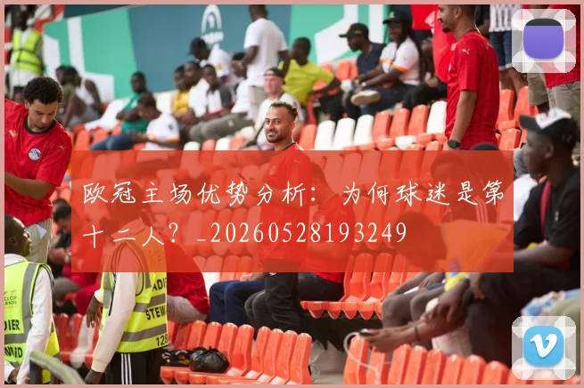 欧冠主场优势分析:为何球迷是第十二人?_20260528193249